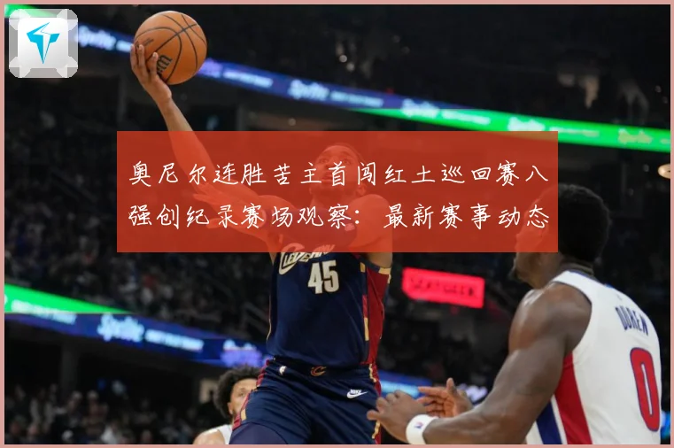 奥尼尔连胜苦主首闯红土巡回赛八强创纪录赛场观察：最新赛事动态与深度分析