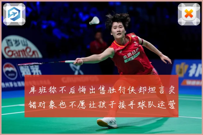 库班称不后悔出售独行侠却坦言卖错对象也不愿让孩子接手球队运营赛场复盘：最新赛事动态与深度分析
