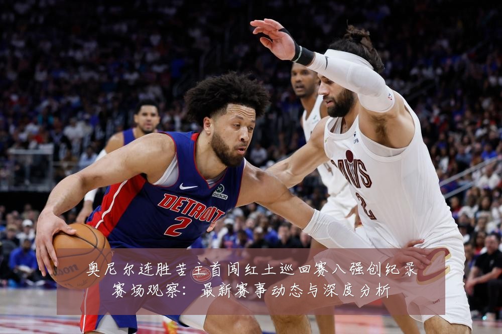 奥尼尔连胜苦主首闯红土巡回赛八强创纪录赛场观察:最新赛事动态与深度分析