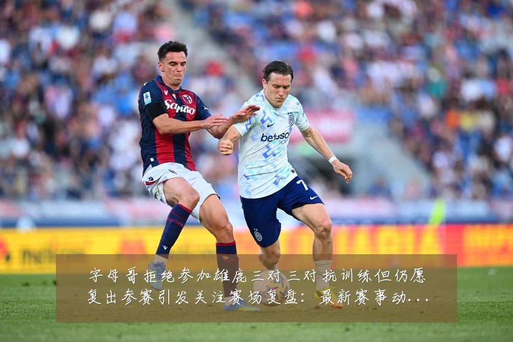 字母哥拒绝参加雄鹿三对三对抗训练但仍愿复出参赛引发关注赛场复盘：最新赛事动态与深度分析